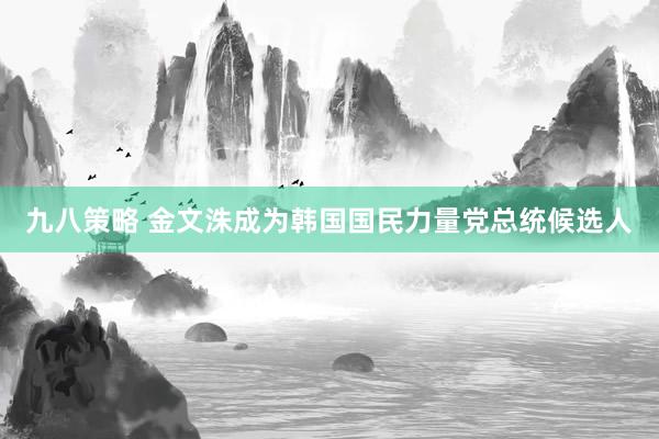 九八策略 金文洙成为韩国国民力量党总统候选人