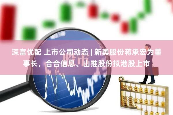 深富优配 上市公司动态 | 新奥股份蒋承宏为董事长，合合信息、山推股份拟港股上市