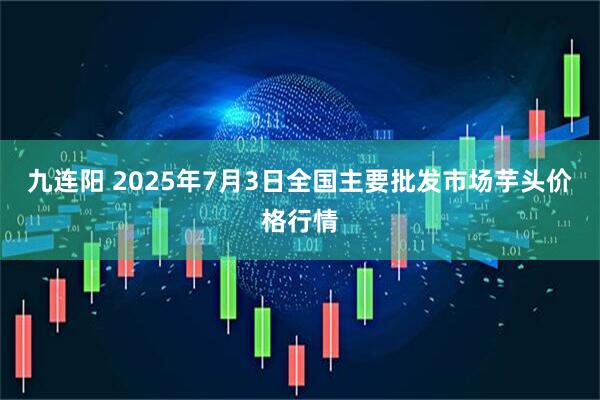 九连阳 2025年7月3日全国主要批发市场芋头价格行情