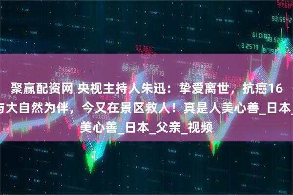 聚赢配资网 央视主持人朱迅：挚爱离世，抗癌16年，51岁与大自然为伴，今又在景区救人！真是人美心善_日本_父亲_视频
