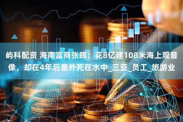 屿科配资 海南富商张晖：花8亿建108米海上观音像，却在4年后意外死在水中_三亚_员工_旅游业