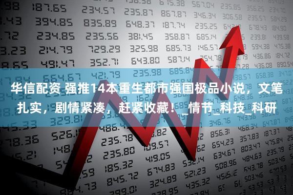 华信配资 强推14本重生都市强国极品小说，文笔扎实，剧情紧凑，赶紧收藏！_情节_科技_科研