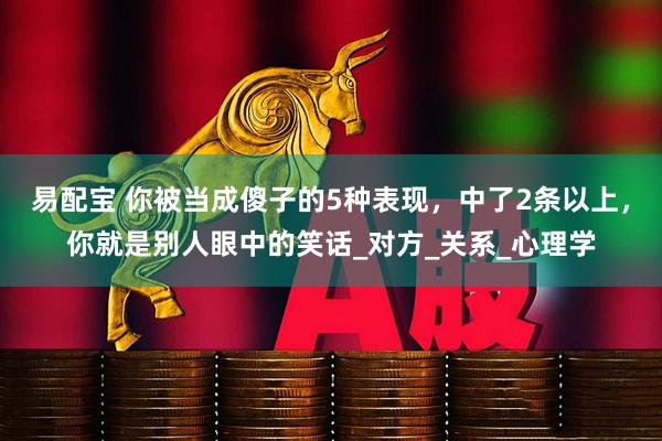 易配宝 你被当成傻子的5种表现，中了2条以上，你就是别人眼中的笑话_对方_关系_心理学