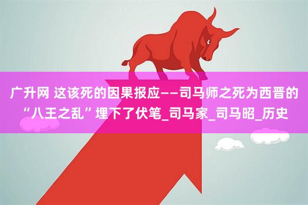 广升网 这该死的因果报应——司马师之死为西晋的“八王之乱”埋下了伏笔_司马家_司马昭_历史