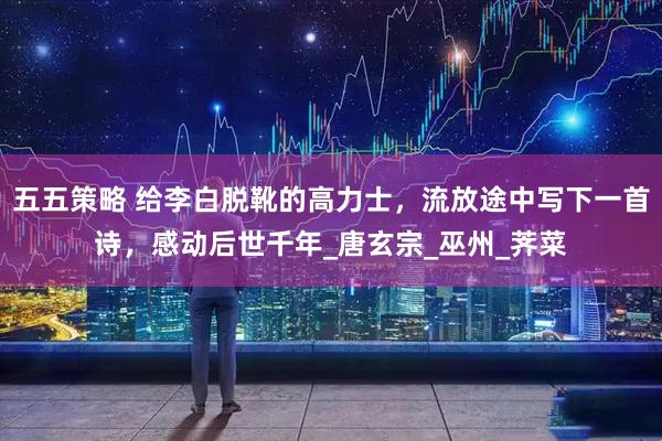 五五策略 给李白脱靴的高力士，流放途中写下一首诗，感动后世千年_唐玄宗_巫州_荠菜