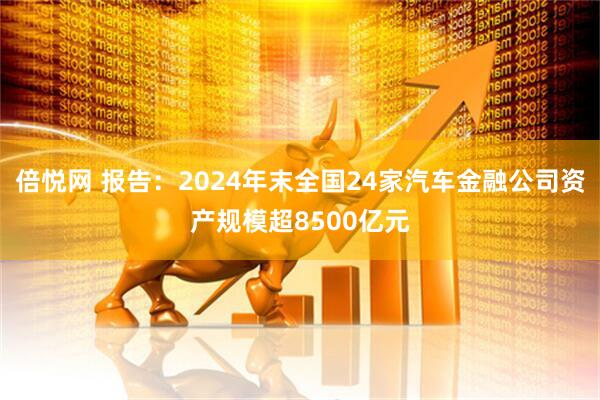 倍悦网 报告：2024年末全国24家汽车金融公司资产规模超8500亿元