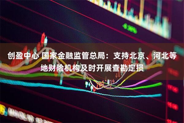创盈中心 国家金融监管总局：支持北京、河北等地财险机构及时开展查勘定损