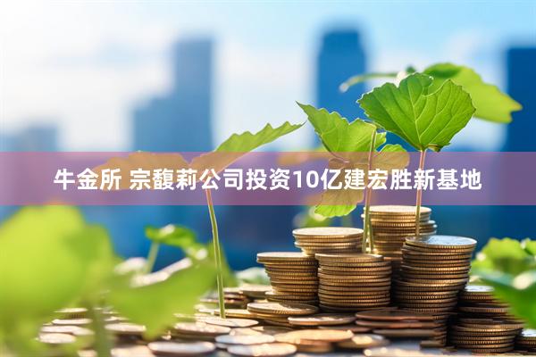 牛金所 宗馥莉公司投资10亿建宏胜新基地