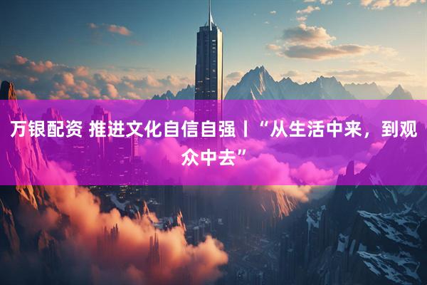 万银配资 推进文化自信自强丨“从生活中来，到观众中去”
