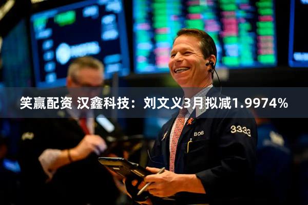 笑赢配资 汉鑫科技：刘文义3月拟减1.9974%