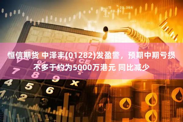 恒信期货 中泽丰(01282)发盈警，预期中期亏损不多于约为5000万港元 同比减少