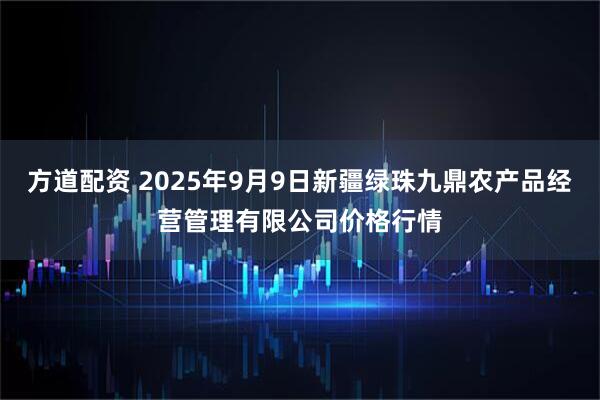 方道配资 2025年9月9日新疆绿珠九鼎农产品经营管理有限公司价格行情