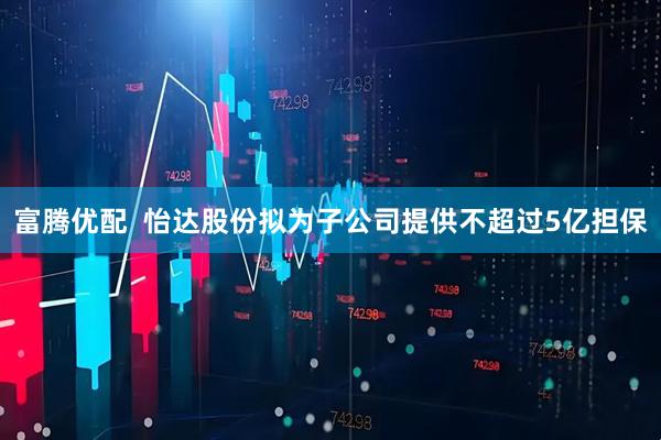 富腾优配  怡达股份拟为子公司提供不超过5亿担保