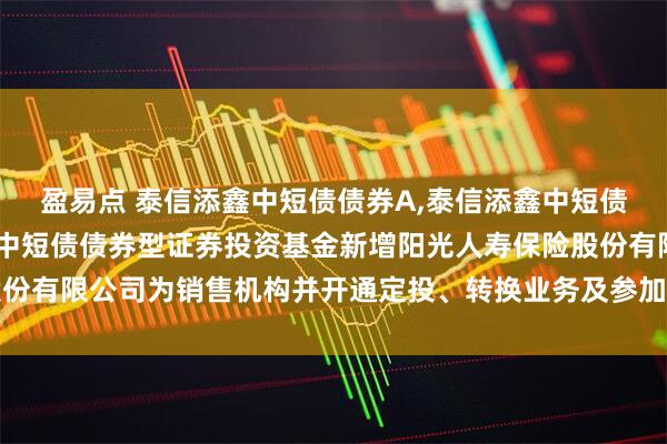 盈易点 泰信添鑫中短债债券A,泰信添鑫中短债债券C: 关于泰信添鑫中短债债券型证券投资基金新增阳光人寿保险股份有限公司为销售机构并开通定投、转换业务及参加其费率优惠活动的公告