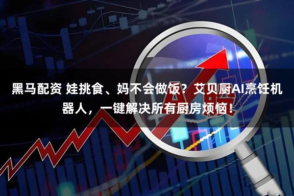 黑马配资 娃挑食、妈不会做饭？艾贝厨AI烹饪机器人，一键解决所有厨房烦恼！
